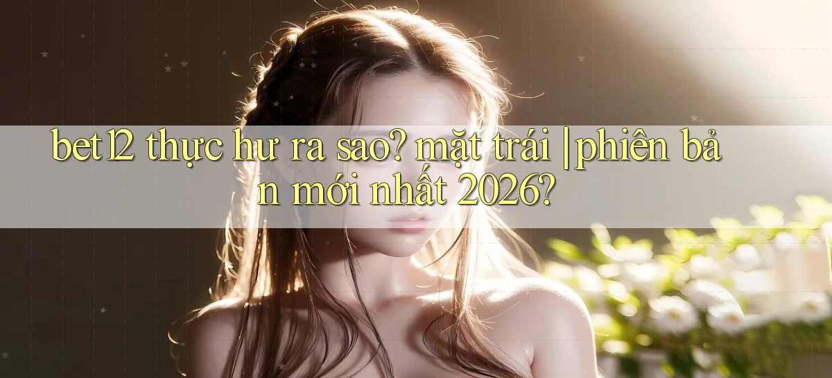 bet12 thực hư ra sao mặt trái phiên bản mới nhất 2026