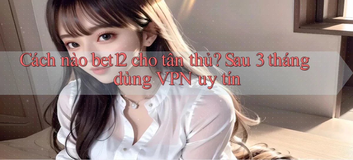 Cách nào bet12 cho tân thủ, sau 3 tháng dùng VPN uy tín