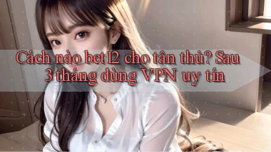 Cách nào bet12 cho tân thủ, sau 3 tháng dùng VPN uy tín