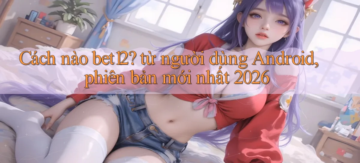 Cách nào bet12 từ người dùng Android, phiên bản mới nhất 2026