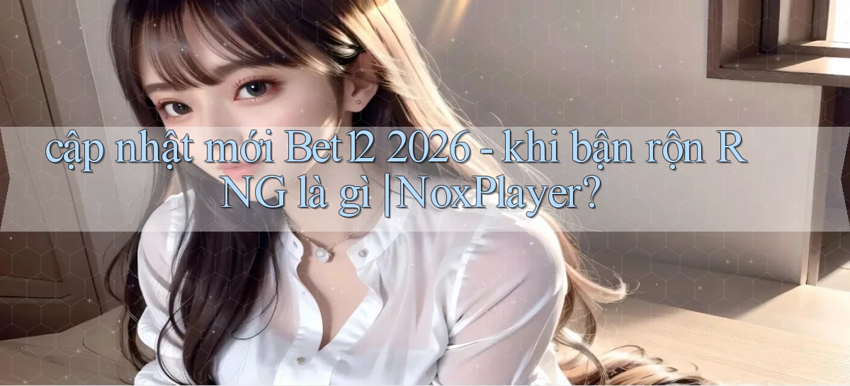 cập nhật mới Bet12 2026   khi bận rộn RNG là gì NoxPlayer