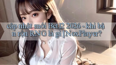 cập nhật mới Bet12 2026   khi bận rộn RNG là gì NoxPlayer