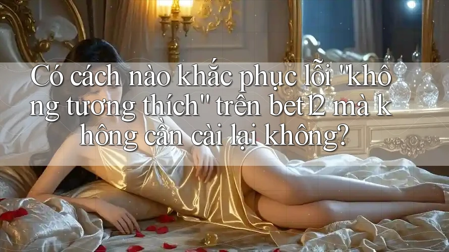 Có cách nào khắc phục lỗi “không tương thích” trên bet12 mà không cần cài lại không?