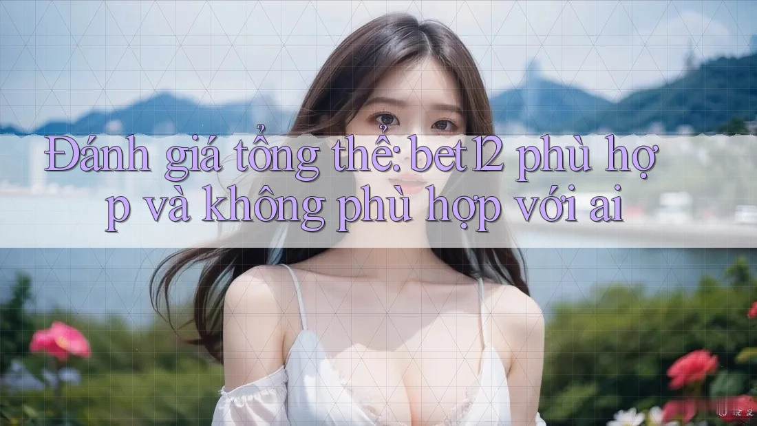 Đánh giá tổng thể: bet12 phù hợp và không phù hợp với ai