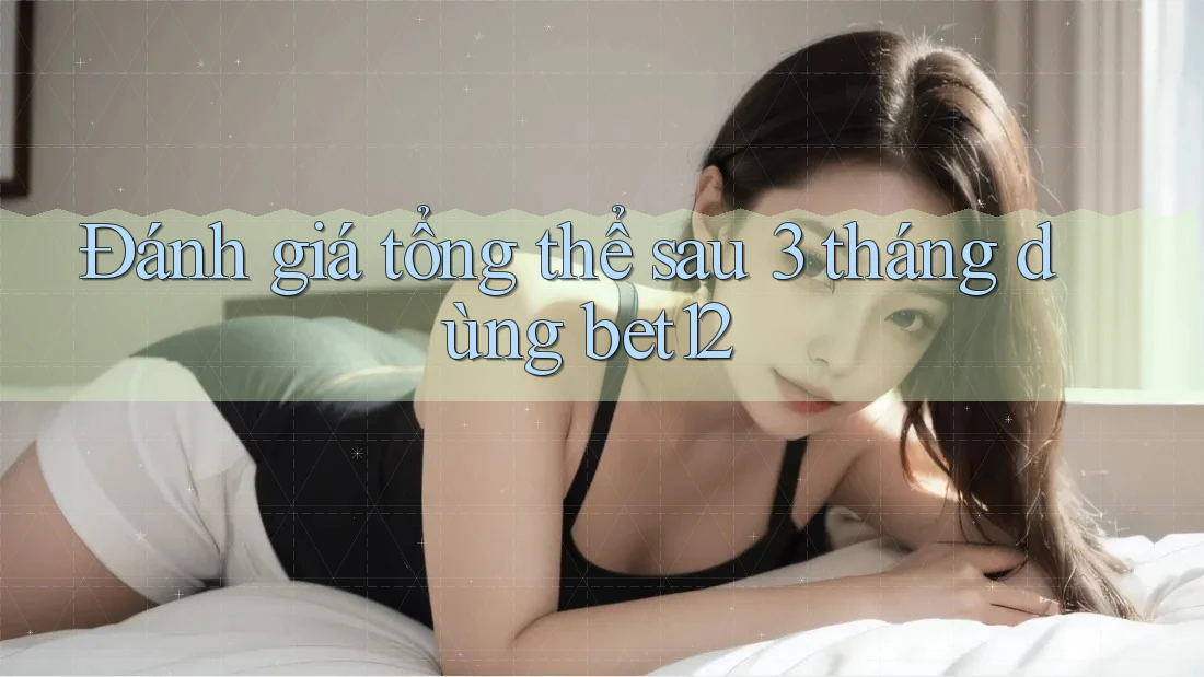 Đánh giá tổng thể sau 3 tháng dùng bet12