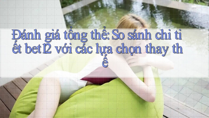 Đánh giá tổng thể: So sánh chi tiết bet12 với các lựa chọn thay thế