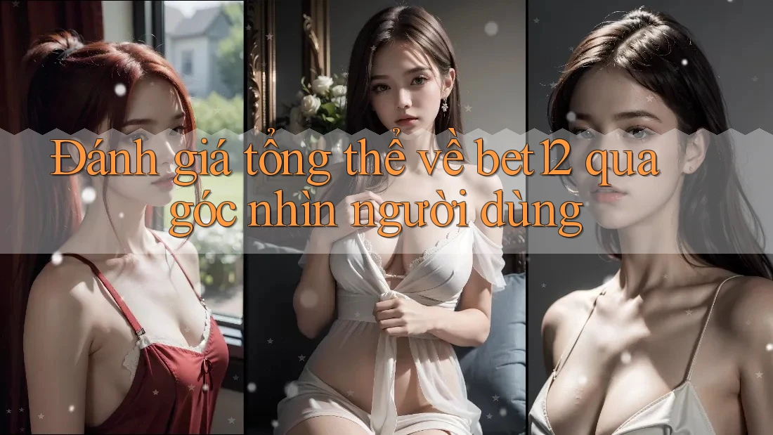 Đánh giá tổng thể về bet12 qua góc nhìn người dùng