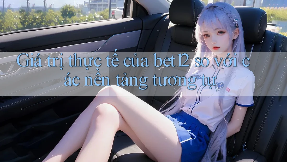 Giá trị thực tế của bet12 so với các nền tảng tương tự