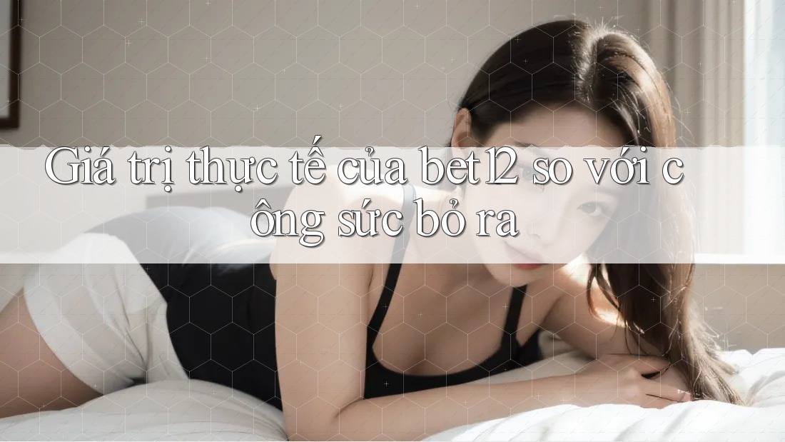 Giá trị thực tế của bet12 so với công sức bỏ ra