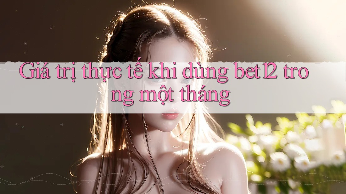 Giá trị thực tế khi dùng bet12 trong một tháng Giá trị thực tế khi dùng bet12 trong một tháng