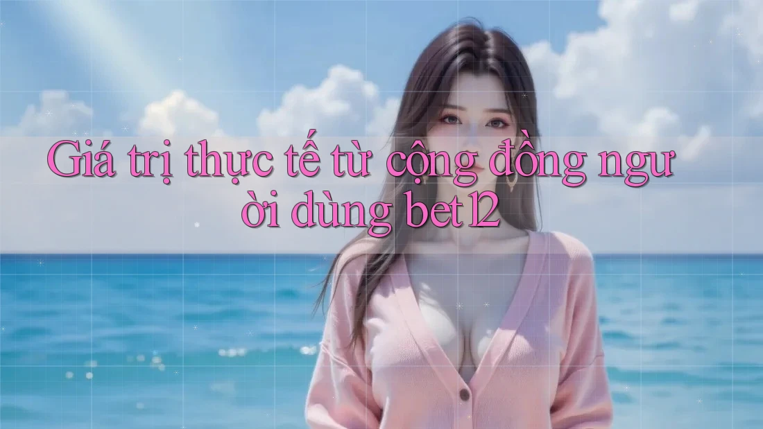Giá trị thực tế từ cộng đồng người dùng bet12