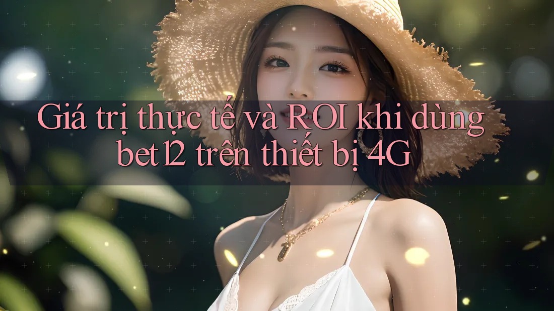 Giá trị thực tế và ROI khi dùng bet12 trên thiết bị 4G