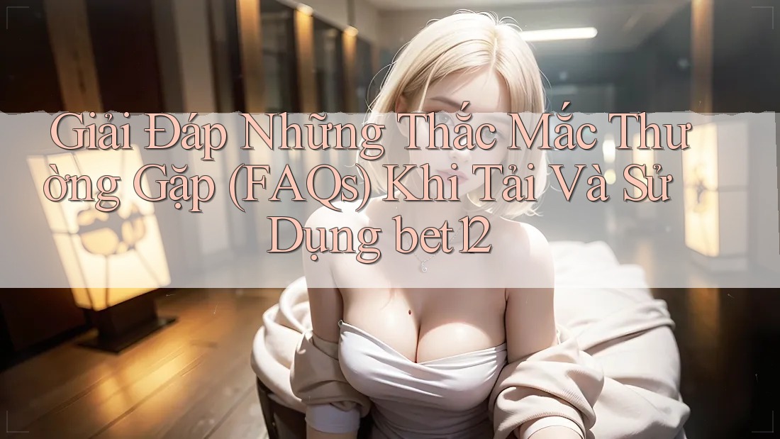 Giải Đáp Những Thắc Mắc Thường Gặp (FAQs) Khi Tải Và Sử Dụng bet12