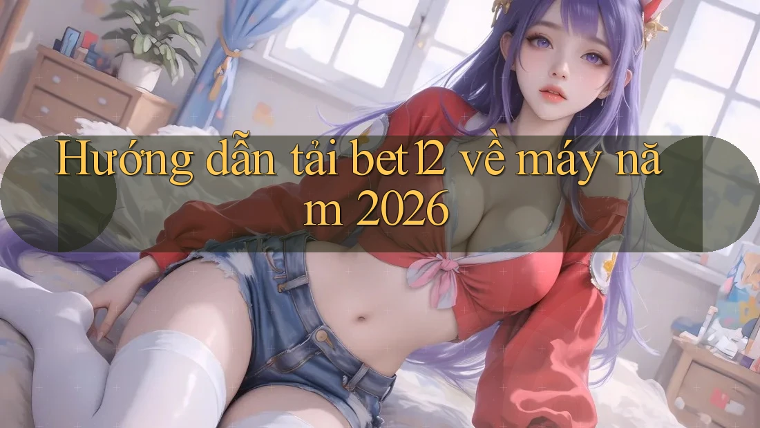 Hướng dẫn tải bet12 về máy năm 2026 Hướng dẫn tải bet12 về máy năm 2026