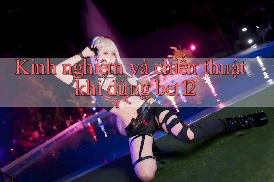 Kinh nghiệm và chiến thuật khi dùng bet12