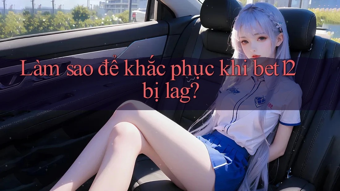 Làm sao để khắc phục khi bet12 bị lag?