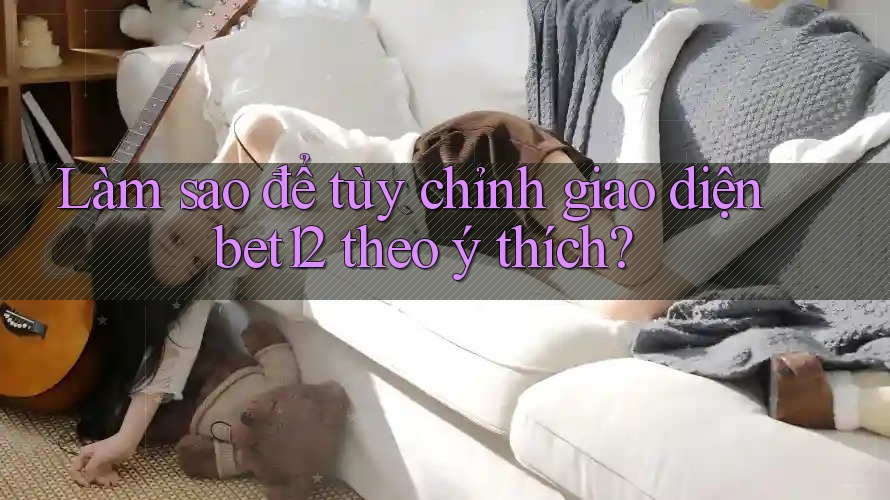 Làm sao để tùy chỉnh giao diện bet12 theo ý thích?