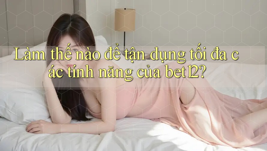 Làm thế nào để tận dụng tối đa các tính năng của bet12?