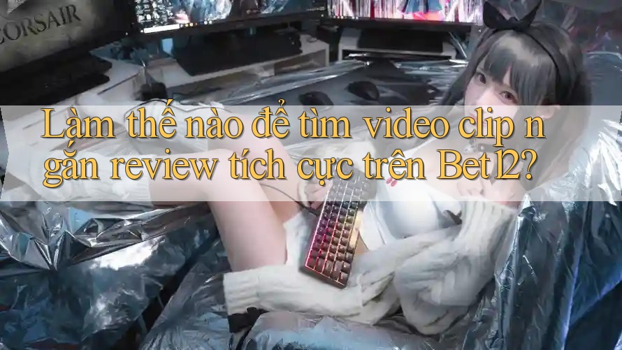 Làm thế nào để tìm video clip ngắn review tích cực trên Bet12?