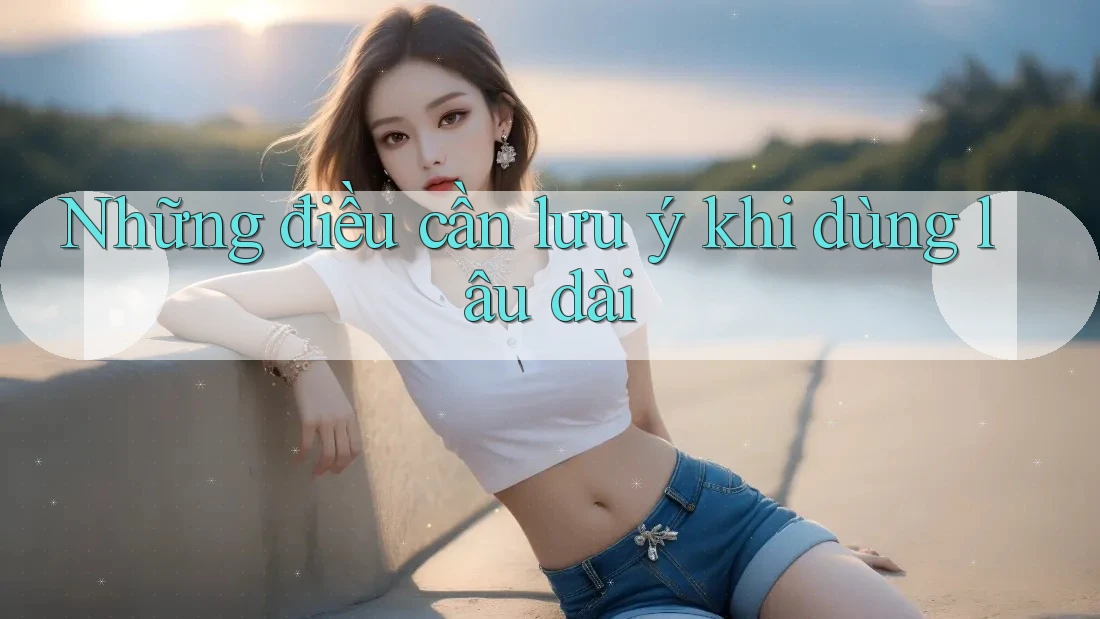 Những điều cần lưu ý khi dùng lâu dài