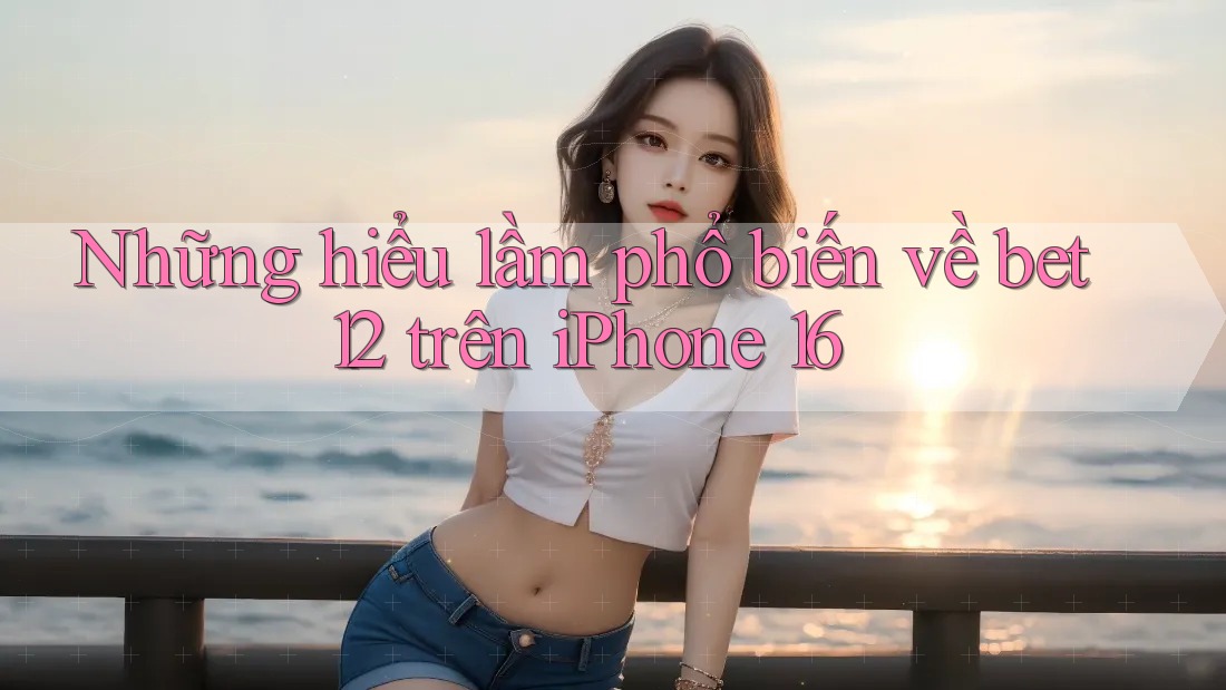Những hiểu lầm phổ biến về bet12 trên iPhone 16