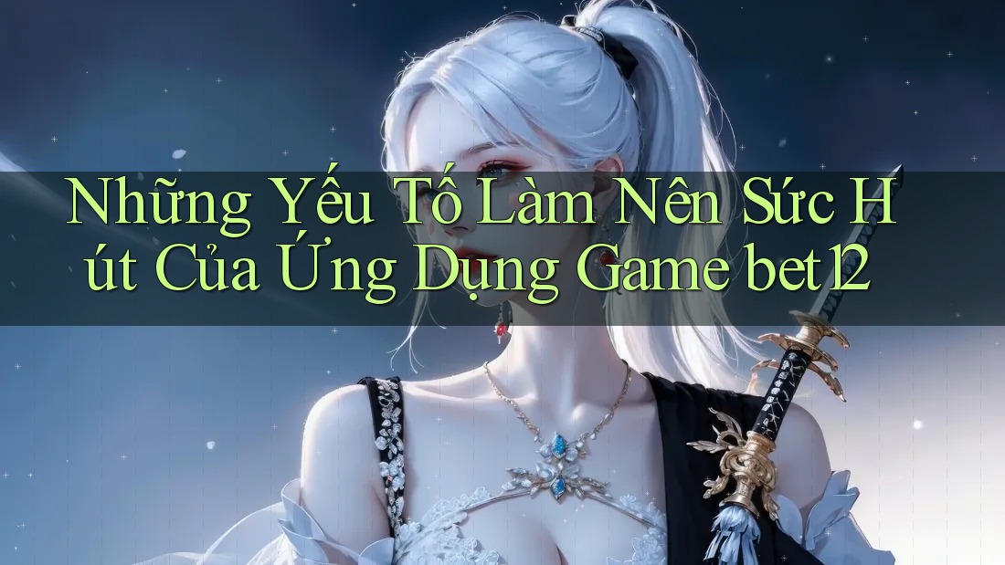 Những Yếu Tố Làm Nên Sức Hút Của Ứng Dụng Game bet12