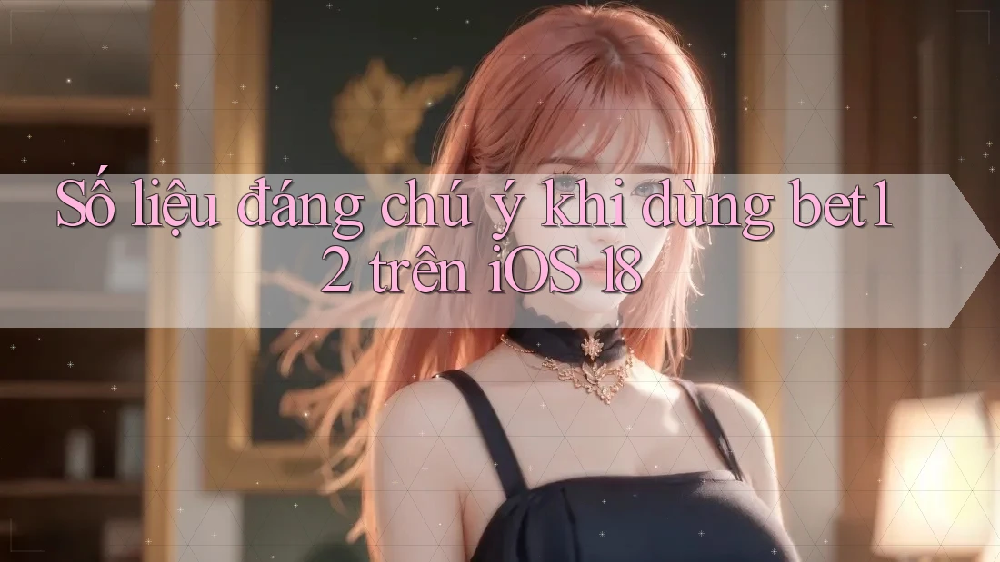 Số liệu đáng chú ý khi dùng bet12 trên iOS 18