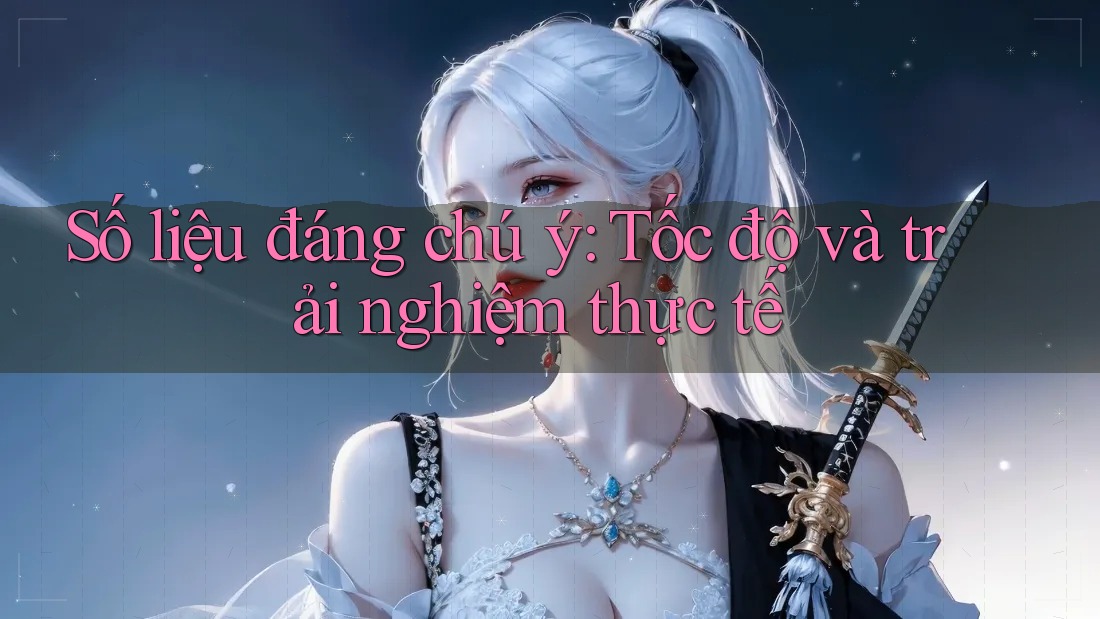 Số liệu đáng chú ý: Tốc độ và trải nghiệm thực tế