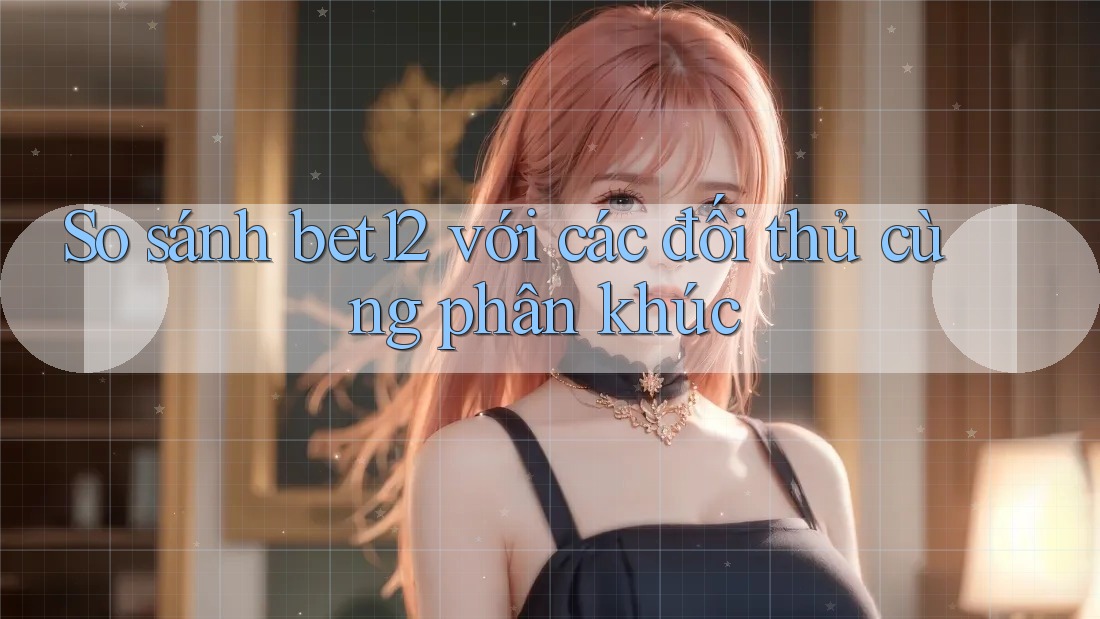 So sánh bet12 với các đối thủ cùng phân khúc