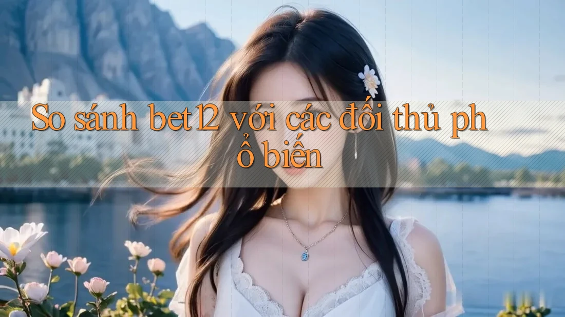 So sánh bet12 với các đối thủ phổ biến