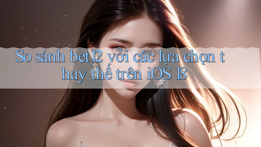 So sánh bet12 với các lựa chọn thay thế trên iOS 18
