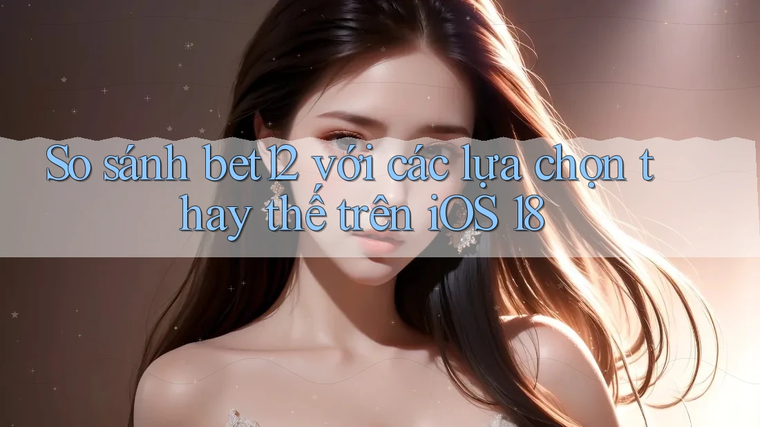 So sánh bet12 với các lựa chọn thay thế trên iOS 18