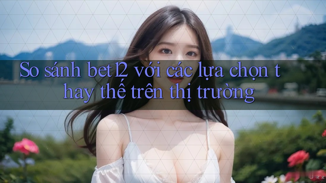 So sánh bet12 với các lựa chọn thay thế trên thị trường