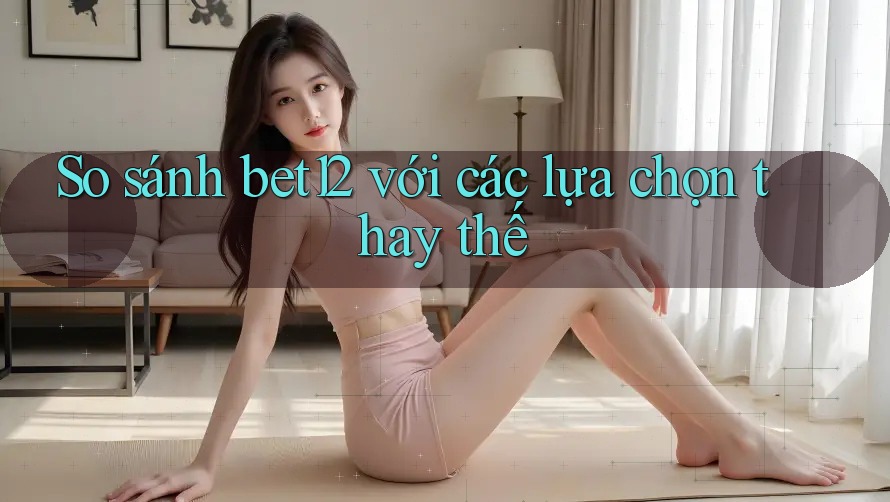 So sánh bet12 với các lựa chọn thay thế