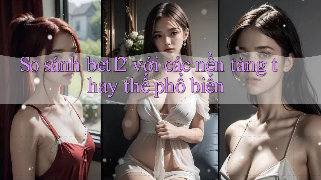 So sánh bet12 với các nền tảng thay thế phổ biến