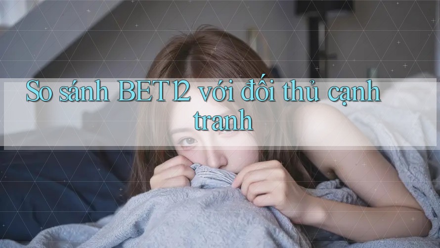 So sánh bet12 với đối thủ cạnh tranh