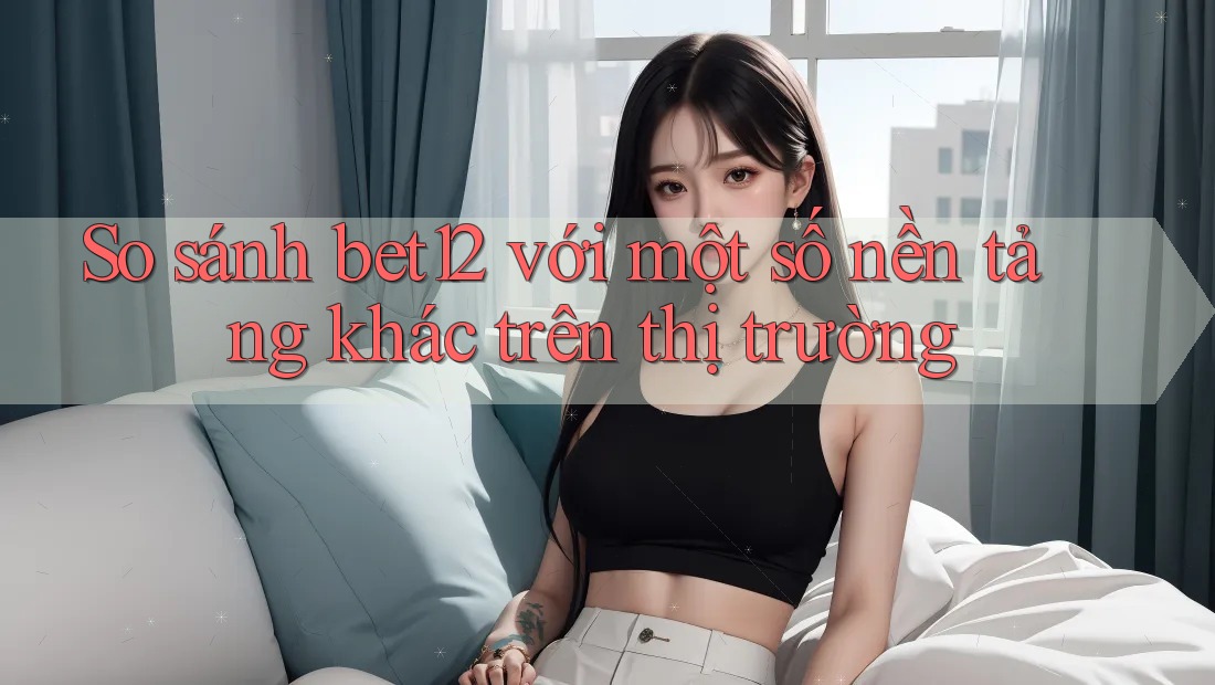 So sánh bet12 với một số nền tảng khác trên thị trường