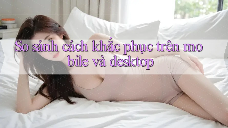 So sánh cách khắc phục trên mobile và desktop