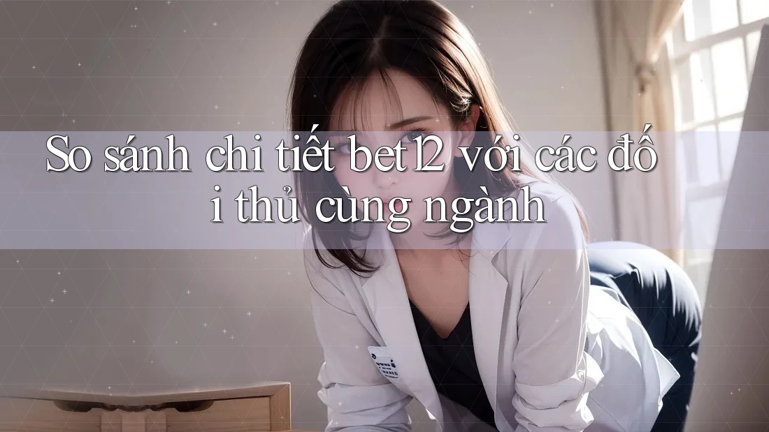 So sánh chi tiết bet12 với các đối thủ cùng ngành