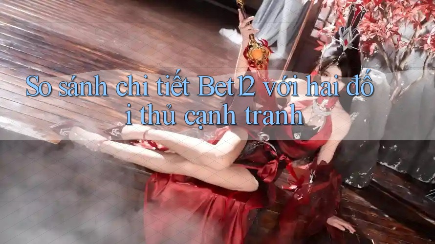 So sánh chi tiết Bet12 với hai đối thủ cạnh tranh