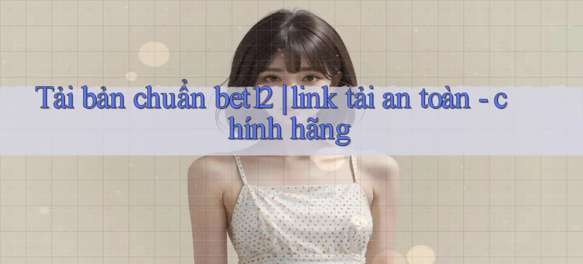 Tải bản chuẩn bet12 link tải an toàn   chính hãng