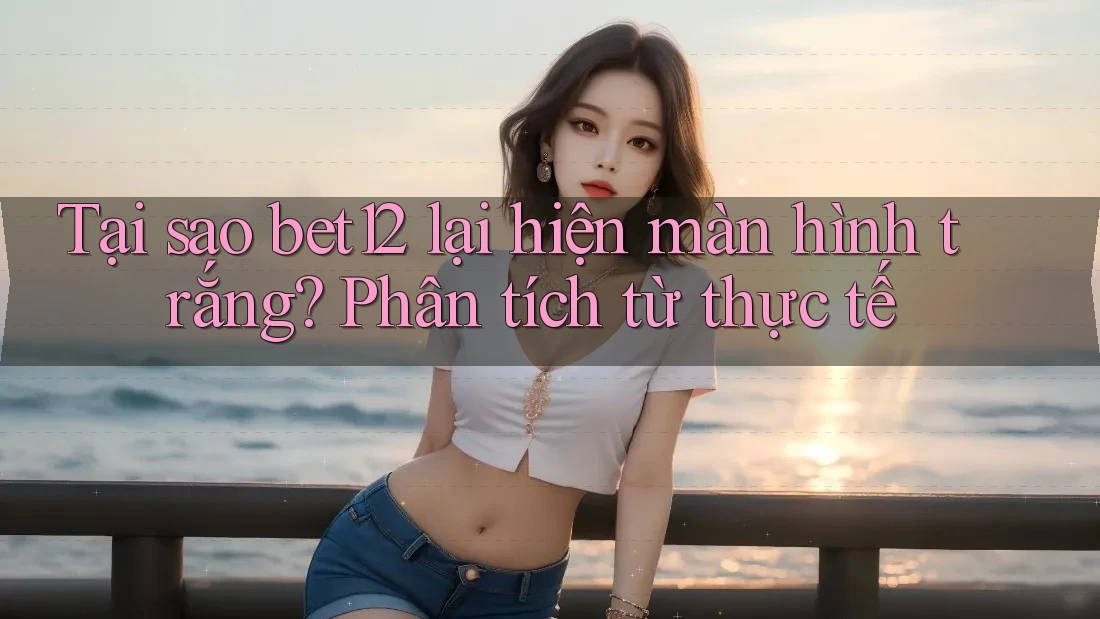 Tại sao bet12 lại hiện màn hình trắng? Phân tích từ thực tế
