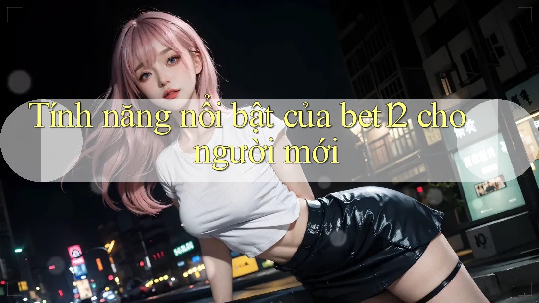 Tính năng nổi bật của bet12 cho người mới
