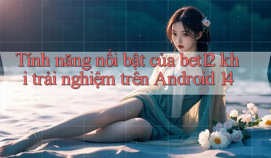 Tính năng nổi bật của bet12 khi trải nghiệm trên Android 14 Tính năng nổi bật của bet12 khi trải nghiệm trên Android 14