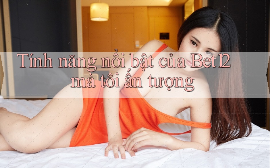 Tính năng nổi bật của bet12 mà tôi ấn tượng