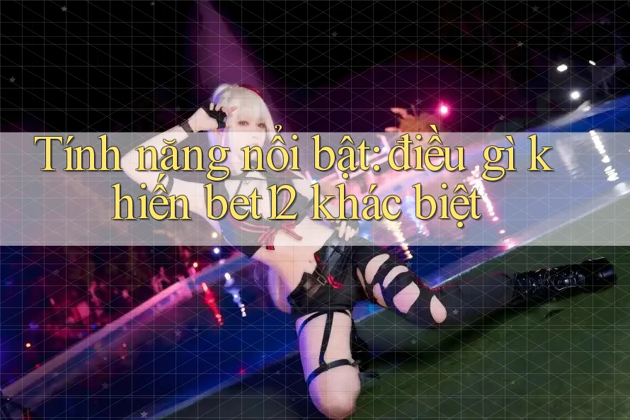 Tính năng nổi bật: điều gì khiến bet12 khác biệt?