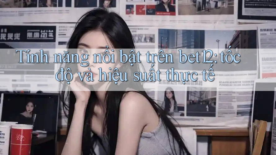 Tính năng nổi bật trên bet12: tốc độ và hiệu suất thực tế