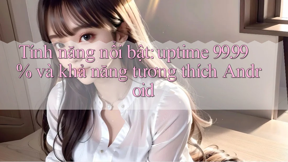 Tính năng nổi bật: uptime 99. 99% và khả năng tương thích Android Tính năng nổi bật: uptime 99. 99% và khả năng tương thích Android