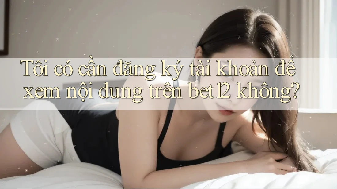 Tôi có cần đăng ký tài khoản để xem nội dung trên bet12 không?