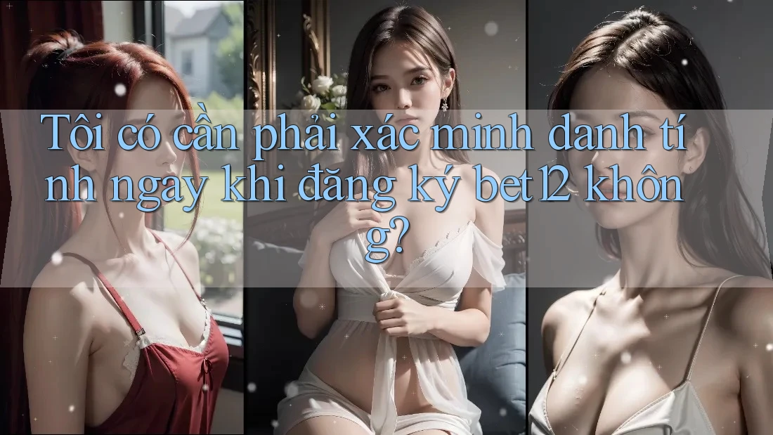 Tôi có cần phải xác minh danh tính ngay khi đăng ký bet12 không?
